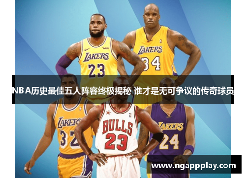 NBA历史最佳五人阵容终极揭秘 谁才是无可争议的传奇球员