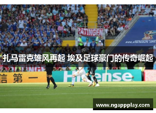 扎马雷克雄风再起 埃及足球豪门的传奇崛起