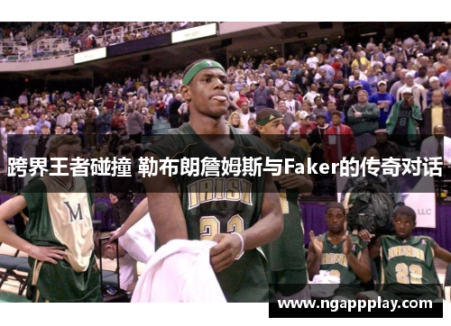 跨界王者碰撞 勒布朗詹姆斯与Faker的传奇对话