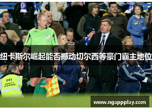 纽卡斯尔崛起能否撼动切尔西等豪门霸主地位